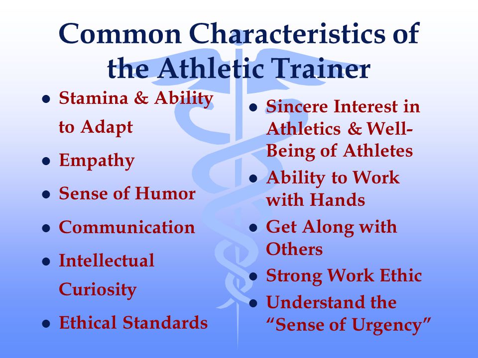 Common Characteristics of the Athletic Trainer l Stamina & Ability to Adapt l Empathy l Sense of Humor l Communication l Intellectual Curiosity l Ethical Standards l Sincere Interest in Athletics & Well- Being of Athletes l Ability to Work with Hands l Get Along with Others l Strong Work Ethic l Understand the Sense of Urgency