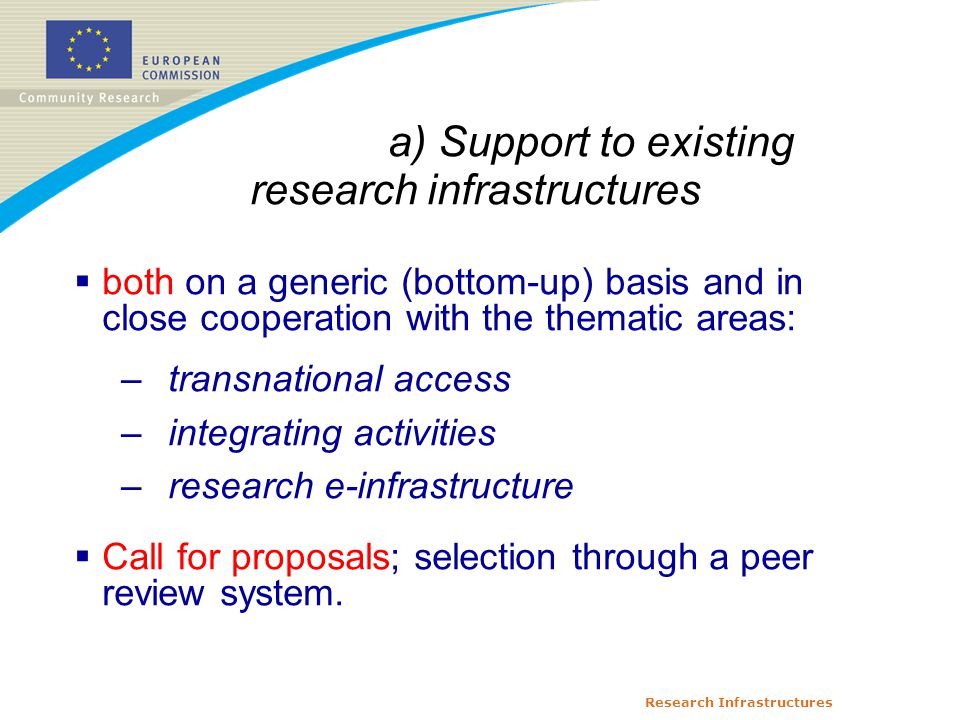 Research Infrastructures a) Support to existing research infrastructures  both on a generic (bottom-up) basis and in close cooperation with the thematic areas: –transnational access –integrating activities –research e-infrastructure  Call for proposals; selection through a peer review system.