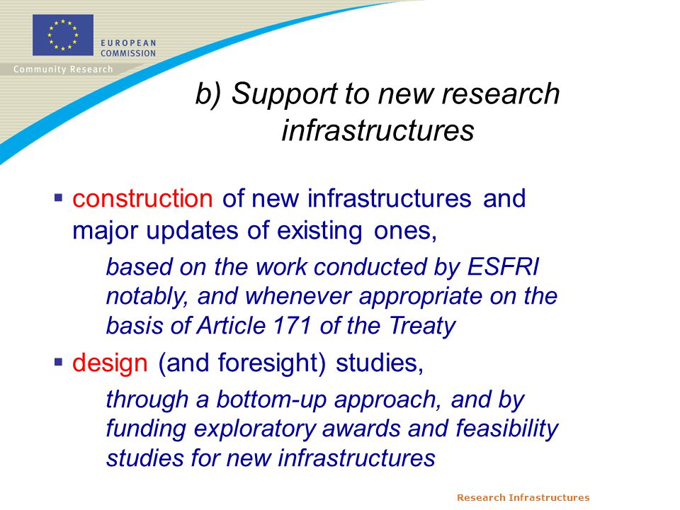 Research Infrastructures b) Support to new research infrastructures  construction of new infrastructures and major updates of existing ones, based on the work conducted by ESFRI notably, and whenever appropriate on the basis of Article 171 of the Treaty  design (and foresight) studies, through a bottom-up approach, and by funding exploratory awards and feasibility studies for new infrastructures