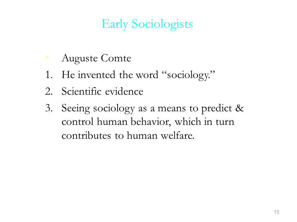 Early Sociologists Auguste Comte 1.He invented the word sociology. 2.Scientific evidence 3.Seeing sociology as a means to predict & control human behavior, which in turn contributes to human welfare.