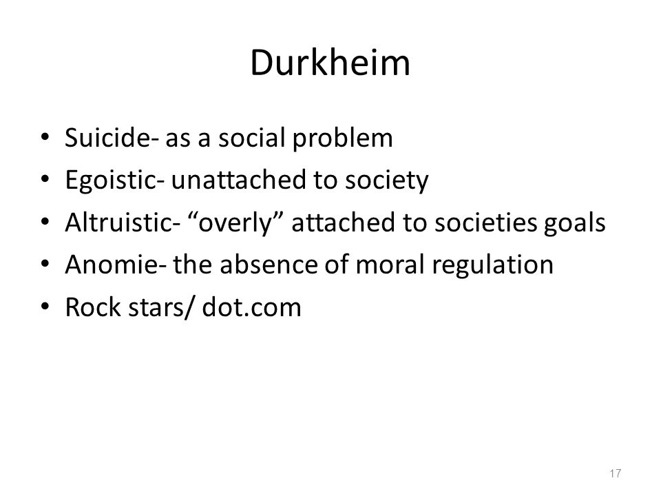 Durkheim Suicide- as a social problem Egoistic- unattached to society Altruistic- overly attached to societies goals Anomie- the absence of moral regulation Rock stars/ dot.com 17
