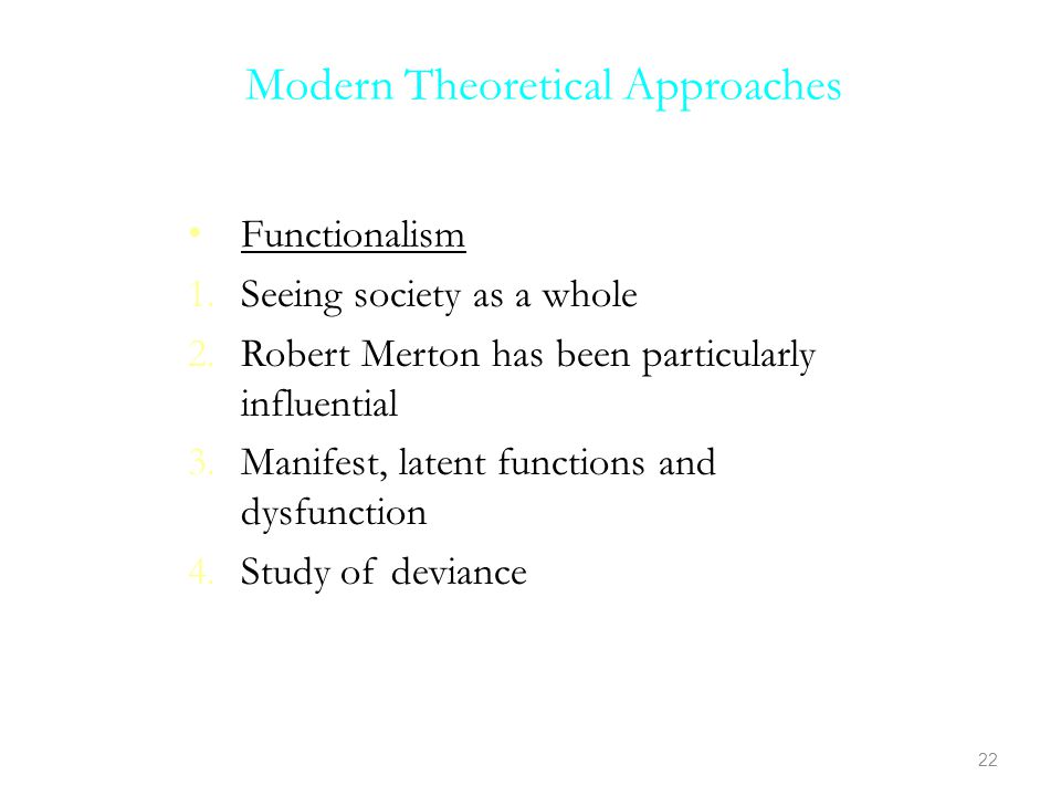 Modern Theoretical Approaches Functionalism 1.Seeing society as a whole 2.Robert Merton has been particularly influential 3.Manifest, latent functions and dysfunction 4.Study of deviance 22