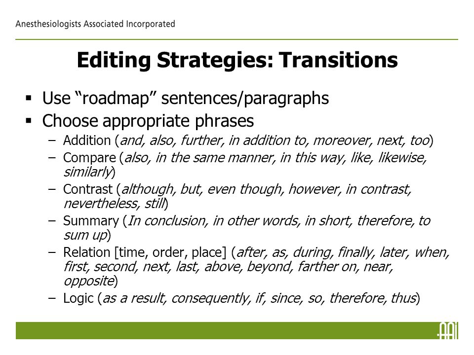Editing Strategies: Transitions  Use roadmap sentences/paragraphs  Choose appropriate phrases –Addition (and, also, further, in addition to, moreover, next, too) –Compare (also, in the same manner, in this way, like, likewise, similarly) –Contrast (although, but, even though, however, in contrast, nevertheless, still) –Summary (In conclusion, in other words, in short, therefore, to sum up) –Relation [time, order, place] (after, as, during, finally, later, when, first, second, next, last, above, beyond, farther on, near, opposite) –Logic (as a result, consequently, if, since, so, therefore, thus)