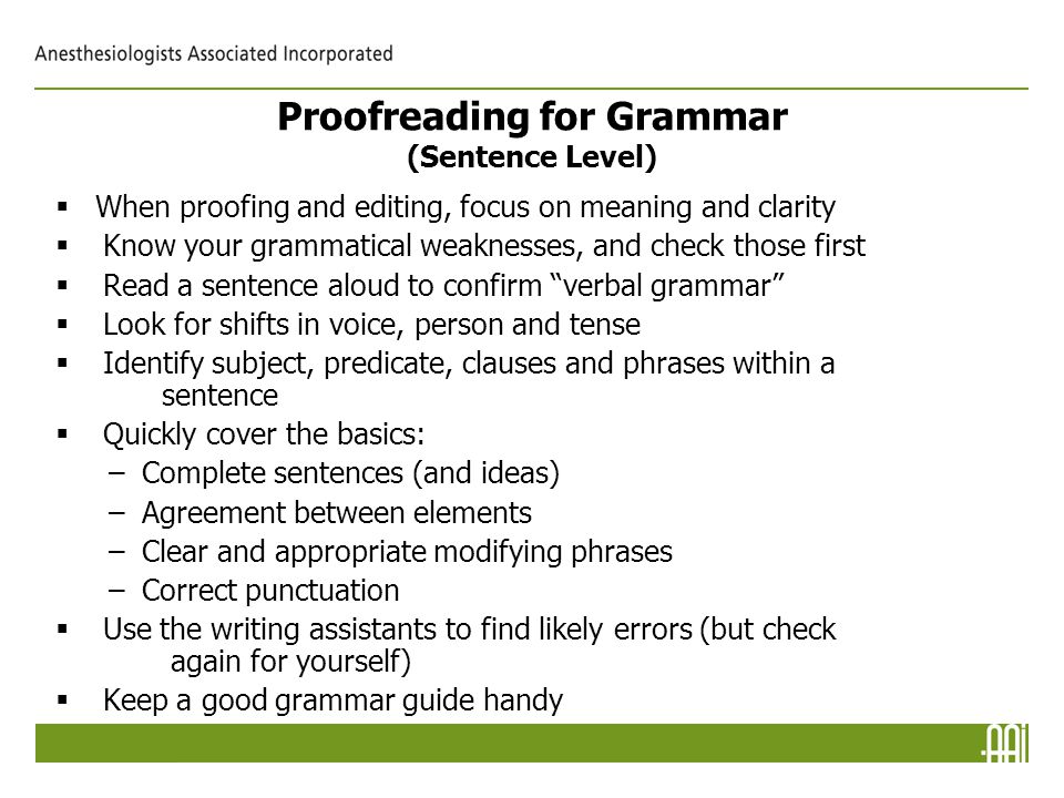 Proofreading for Grammar (Sentence Level)  When proofing and editing, focus on meaning and clarity   Know your grammatical weaknesses, and check those first   Read a sentence aloud to confirm verbal grammar   Look for shifts in voice, person and tense   Identify subject, predicate, clauses and phrases within a sentence   Quickly cover the basics: –Complete sentences (and ideas) –Agreement between elements –Clear and appropriate modifying phrases –Correct punctuation   Use the writing assistants to find likely errors (but check again for yourself)   Keep a good grammar guide handy