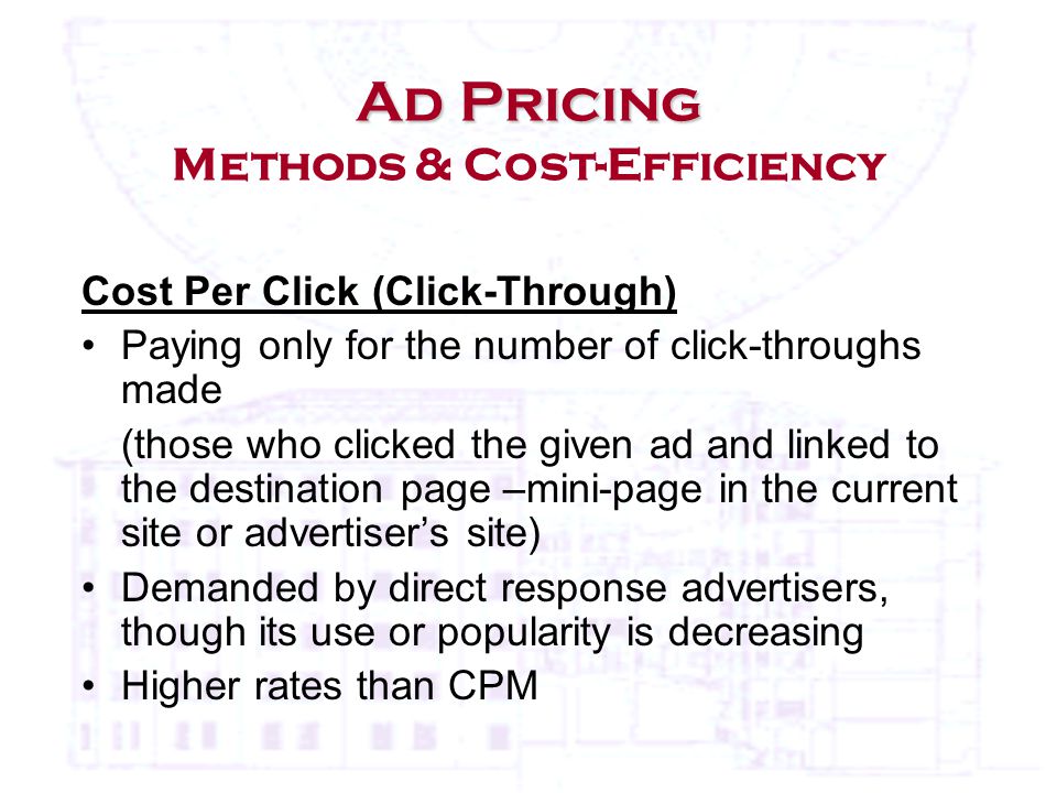Cost Per Click (Click-Through) Paying only for the number of click-throughs made (those who clicked the given ad and linked to the destination page –mini-page in the current site or advertiser’s site) Demanded by direct response advertisers, though its use or popularity is decreasing Higher rates than CPM Ad Pricing Ad Pricing Methods & Cost-Efficiency