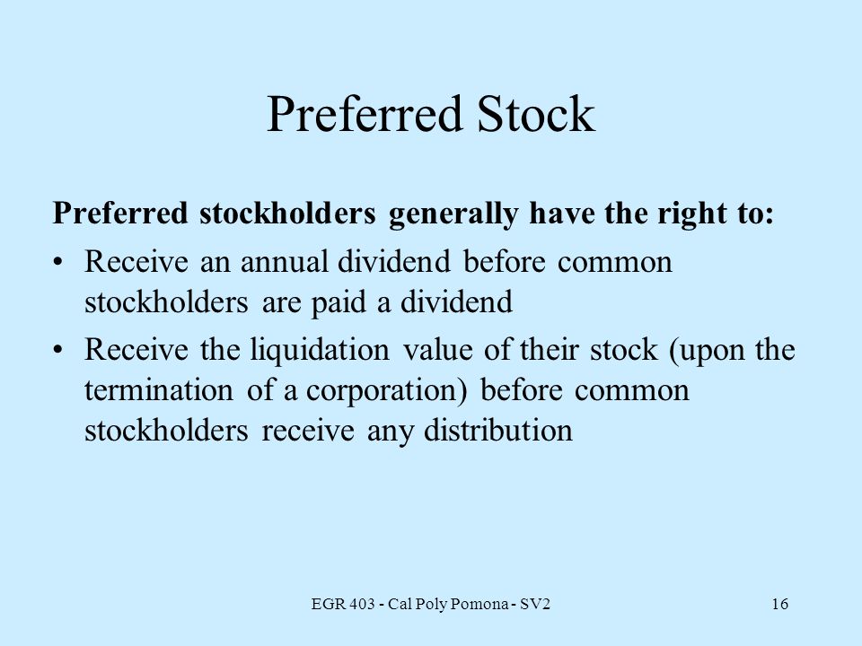 EGR Cal Poly Pomona - SV216 Preferred Stock Preferred stockholders generally have the right to: Receive an annual dividend before common stockholders are paid a dividend Receive the liquidation value of their stock (upon the termination of a corporation) before common stockholders receive any distribution