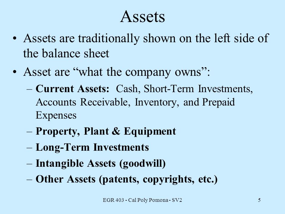 EGR Cal Poly Pomona - SV25 Assets Assets are traditionally shown on the left side of the balance sheet Asset are what the company owns : –Current Assets: Cash, Short-Term Investments, Accounts Receivable, Inventory, and Prepaid Expenses –Property, Plant & Equipment –Long-Term Investments –Intangible Assets (goodwill) –Other Assets (patents, copyrights, etc.)