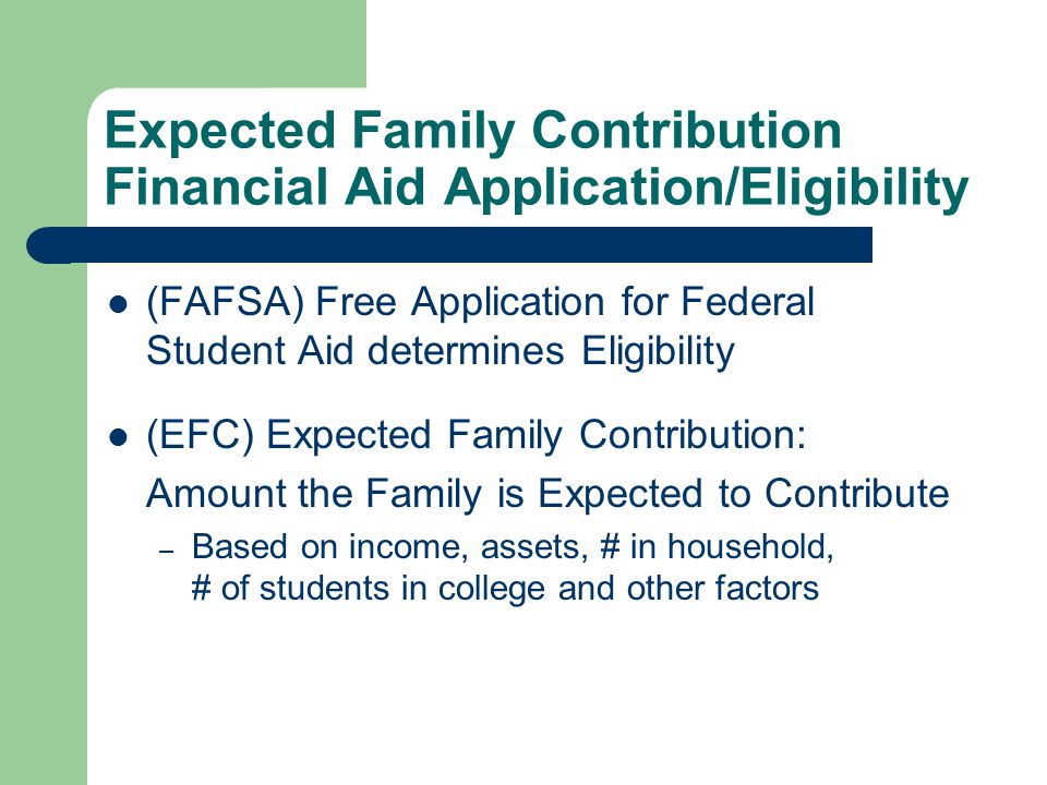 Expected Family Contribution Financial Aid Application/Eligibility (FAFSA) Free Application for Federal Student Aid determines Eligibility (EFC) Expected Family Contribution: Amount the Family is Expected to Contribute – Based on income, assets, # in household, # of students in college and other factors