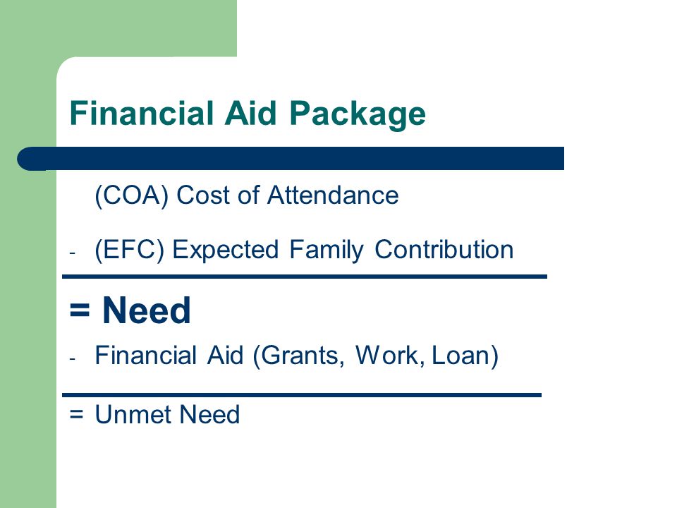 Financial Aid Package (COA) Cost of Attendance - (EFC) Expected Family Contribution = Need - Financial Aid (Grants, Work, Loan) =Unmet Need