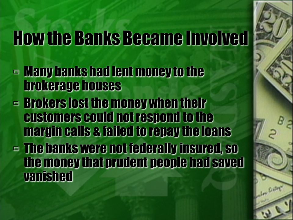 How the Banks Became Involved  Many banks had lent money to the brokerage houses  Brokers lost the money when their customers could not respond to the margin calls & failed to repay the loans  The banks were not federally insured, so the money that prudent people had saved vanished  Many banks had lent money to the brokerage houses  Brokers lost the money when their customers could not respond to the margin calls & failed to repay the loans  The banks were not federally insured, so the money that prudent people had saved vanished