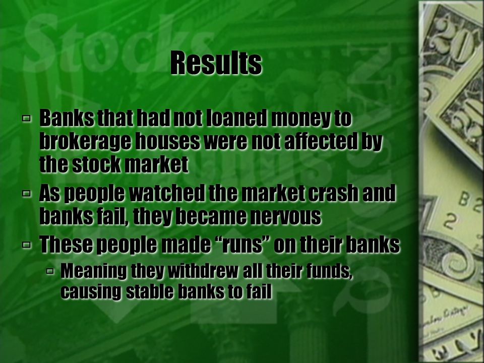 Results  Banks that had not loaned money to brokerage houses were not affected by the stock market  As people watched the market crash and banks fail, they became nervous  These people made runs on their banks  Meaning they withdrew all their funds, causing stable banks to fail  Banks that had not loaned money to brokerage houses were not affected by the stock market  As people watched the market crash and banks fail, they became nervous  These people made runs on their banks  Meaning they withdrew all their funds, causing stable banks to fail