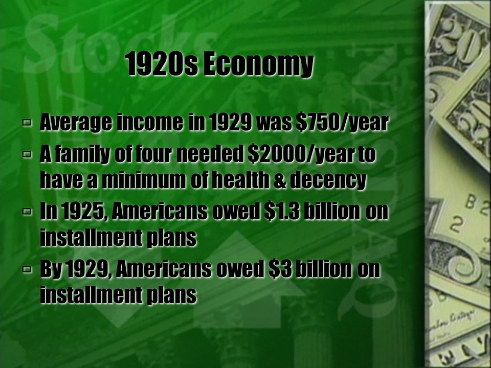 1920s Economy  Average income in 1929 was $750/year  A family of four needed $2000/year to have a minimum of health & decency  In 1925, Americans owed $1.3 billion on installment plans  By 1929, Americans owed $3 billion on installment plans  Average income in 1929 was $750/year  A family of four needed $2000/year to have a minimum of health & decency  In 1925, Americans owed $1.3 billion on installment plans  By 1929, Americans owed $3 billion on installment plans