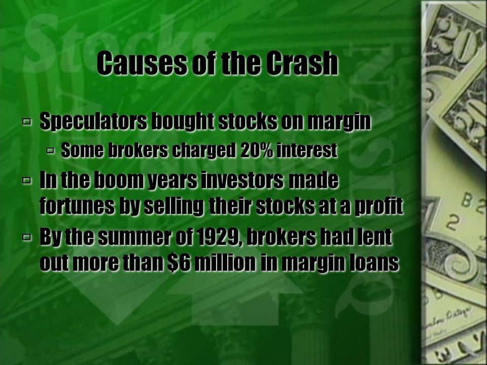 Causes of the Crash  Speculators bought stocks on margin  Some brokers charged 20% interest  In the boom years investors made fortunes by selling their stocks at a profit  By the summer of 1929, brokers had lent out more than $6 million in margin loans  Speculators bought stocks on margin  Some brokers charged 20% interest  In the boom years investors made fortunes by selling their stocks at a profit  By the summer of 1929, brokers had lent out more than $6 million in margin loans