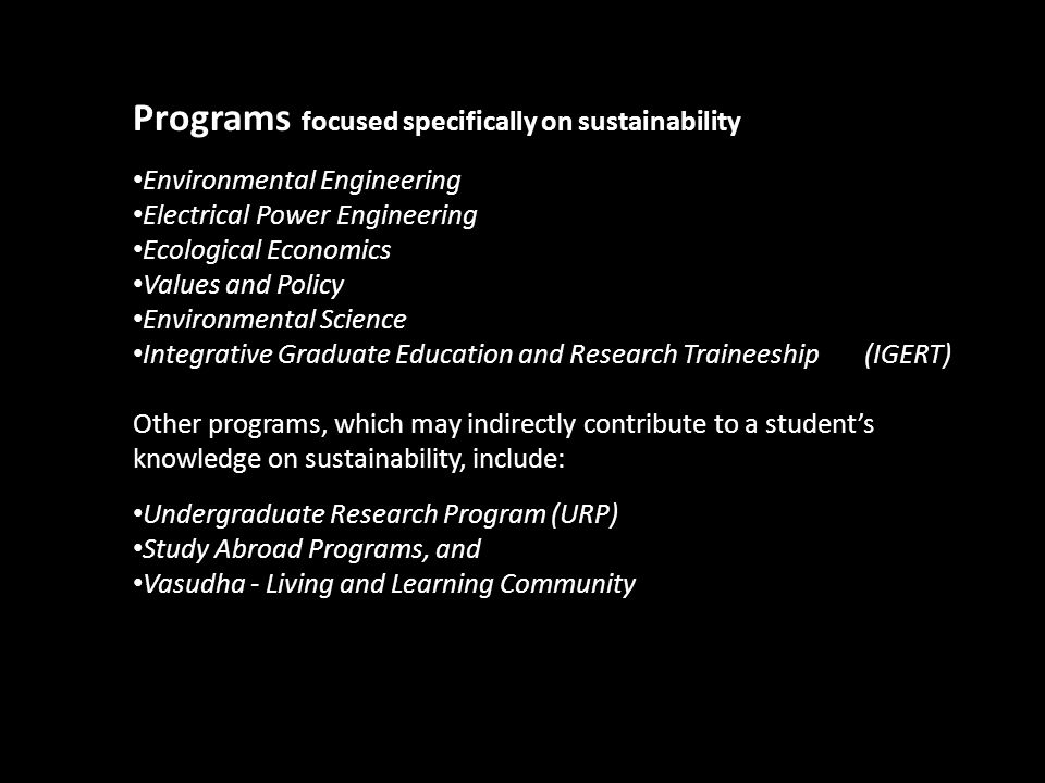 Programs focused specifically on sustainability Environmental Engineering Electrical Power Engineering Ecological Economics Values and Policy Environmental Science Integrative Graduate Education and Research Traineeship (IGERT) Other programs, which may indirectly contribute to a student’s knowledge on sustainability, include: Undergraduate Research Program (URP) Study Abroad Programs, and Vasudha - Living and Learning Community