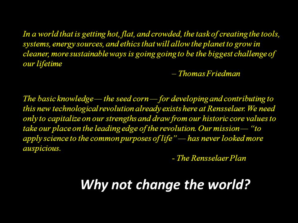 In a world that is getting hot, flat, and crowded, the task of creating the tools, systems, energy sources, and ethics that will allow the planet to grow in cleaner, more sustainable ways is going going to be the biggest challenge of our lifetime – Thomas Friedman The basic knowledge — the seed corn — for developing and contributing to this new technological revolution already exists here at Rensselaer.