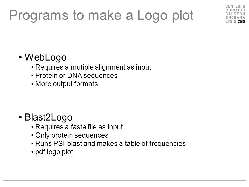 Programs to make a Logo plot WebLogo Requires a mutiple alignment as input Protein or DNA sequences More output formats Blast2Logo Requires a fasta file as input Only protein sequences Runs PSI-blast and makes a table of frequencies pdf logo plot