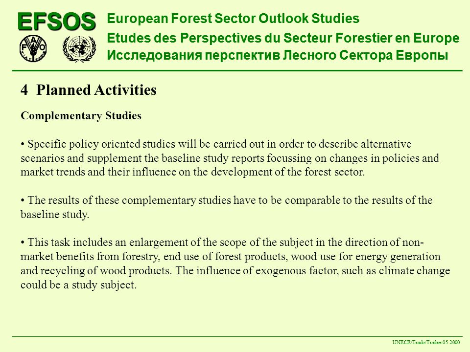 EFSOS European Forest Sector Outlook Studies Etudes des Perspectives du Secteur Forestier en Europe Исследования перспектив Лесного Сектора Европы UNECE/Trade/Timber EFSOS European Forest Sector Outlook Studies Etudes des Perspectives du Secteur Forestier en Europe Исследования перспектив Лесного Сектора Европы UNECE/Trade/Timber Planned Activities Complementary Studies Specific policy oriented studies will be carried out in order to describe alternative scenarios and supplement the baseline study reports focussing on changes in policies and market trends and their influence on the development of the forest sector.