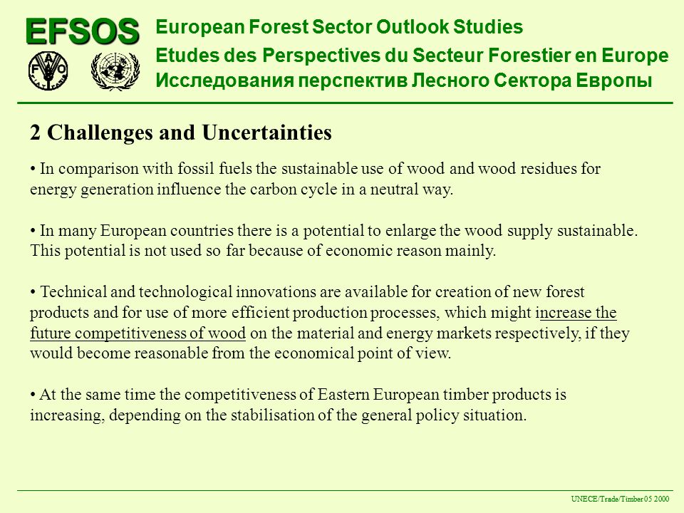 EFSOS European Forest Sector Outlook Studies Etudes des Perspectives du Secteur Forestier en Europe Исследования перспектив Лесного Сектора Европы UNECE/Trade/Timber EFSOS European Forest Sector Outlook Studies Etudes des Perspectives du Secteur Forestier en Europe Исследования перспектив Лесного Сектора Европы UNECE/Trade/Timber Challenges and Uncertainties In comparison with fossil fuels the sustainable use of wood and wood residues for energy generation influence the carbon cycle in a neutral way.