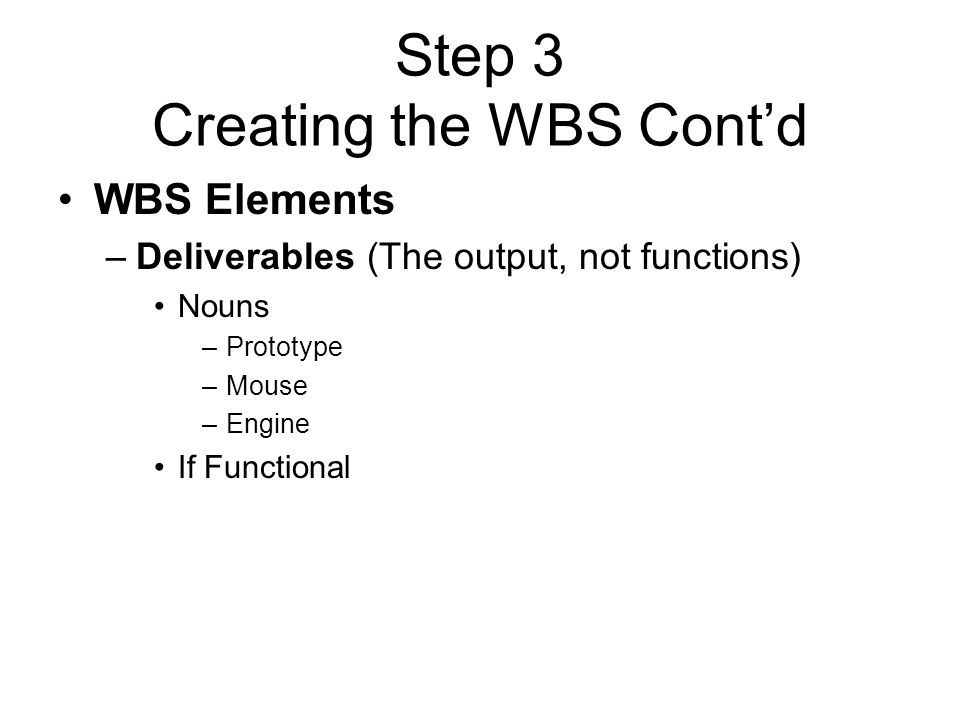 Step 3 Creating the WBS Cont’d WBS Elements –Deliverables (The output, not functions) Nouns –Prototype –Mouse –Engine If Functional