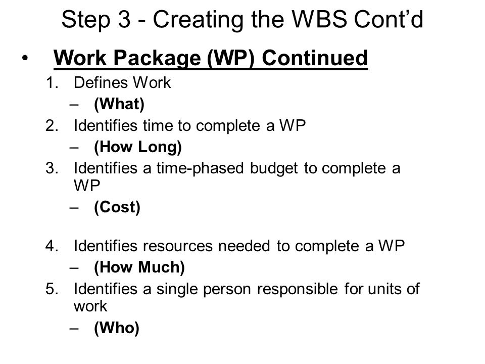 Step 3 - Creating the WBS Cont’d Work Package (WP) Continued 1.Defines Work –(What) 2.Identifies time to complete a WP –(How Long) 3.Identifies a time-phased budget to complete a WP –(Cost) 4.Identifies resources needed to complete a WP –(How Much) 5.Identifies a single person responsible for units of work –(Who)
