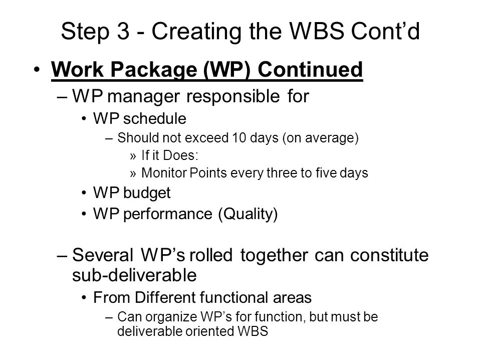 Work Package (WP) Continued –WP manager responsible for WP schedule –Should not exceed 10 days (on average) »If it Does: »Monitor Points every three to five days WP budget WP performance (Quality) –Several WP’s rolled together can constitute sub-deliverable From Different functional areas –Can organize WP’s for function, but must be deliverable oriented WBS