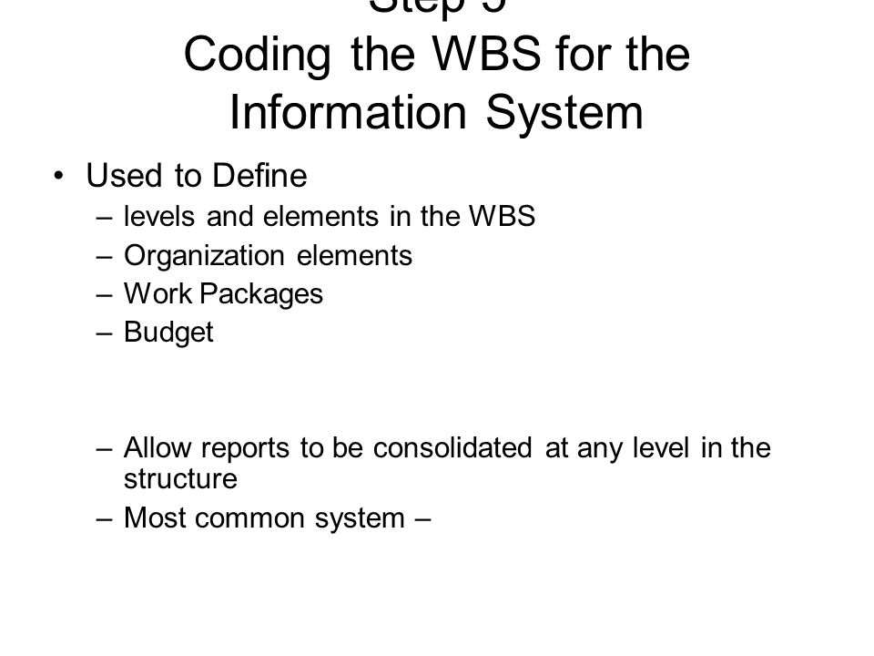 Step 5 Coding the WBS for the Information System Used to Define –levels and elements in the WBS –Organization elements –Work Packages –Budget –Allow reports to be consolidated at any level in the structure –Most common system –