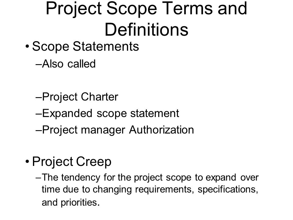 Project Scope Terms and Definitions Scope Statements –Also called –Project Charter –Expanded scope statement –Project manager Authorization Project Creep –The tendency for the project scope to expand over time due to changing requirements, specifications, and priorities.