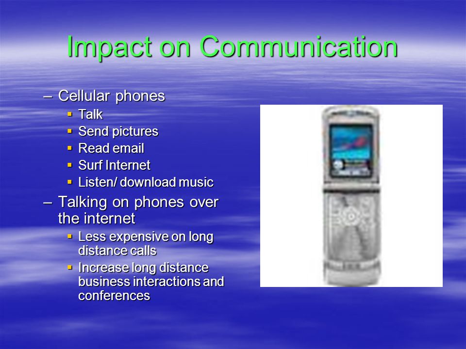 Impact on Communication –Cellular phones  Talk  Send pictures  Read   Surf Internet  Listen/ download music –Talking on phones over the internet  Less expensive on long distance calls  Increase long distance business interactions and conferences