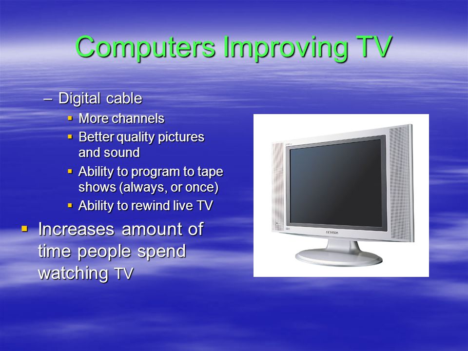 Computers Improving TV –Digital cable  More channels  Better quality pictures and sound  Ability to program to tape shows (always, or once)  Ability to rewind live TV  Increases amount of time people spend watching TV
