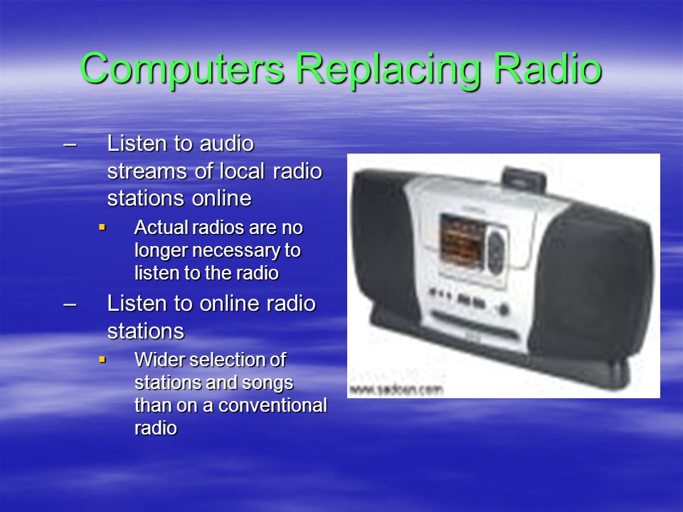 Computers Replacing Radio –Listen to audio streams of local radio stations online  Actual radios are no longer necessary to listen to the radio –Listen to online radio stations  Wider selection of stations and songs than on a conventional radio