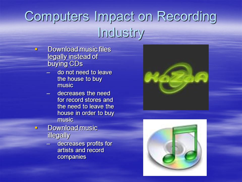 Computers Impact on Recording Industry  Download music files legally instead of buying CDs –do not need to leave the house to buy music –decreases the need for record stores and the need to leave the house in order to buy music  Download music illegally –decreases profits for artists and record companies