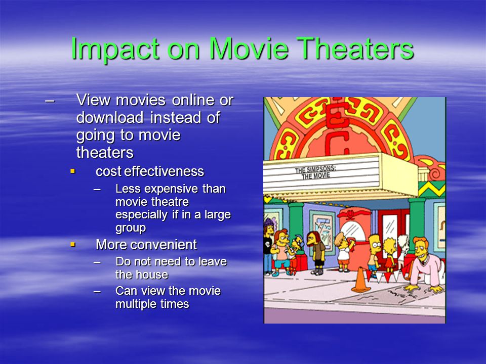 Impact on Movie Theaters –View movies online or download instead of going to movie theaters  cost effectiveness –Less expensive than movie theatre especially if in a large group  More convenient –Do not need to leave the house –Can view the movie multiple times