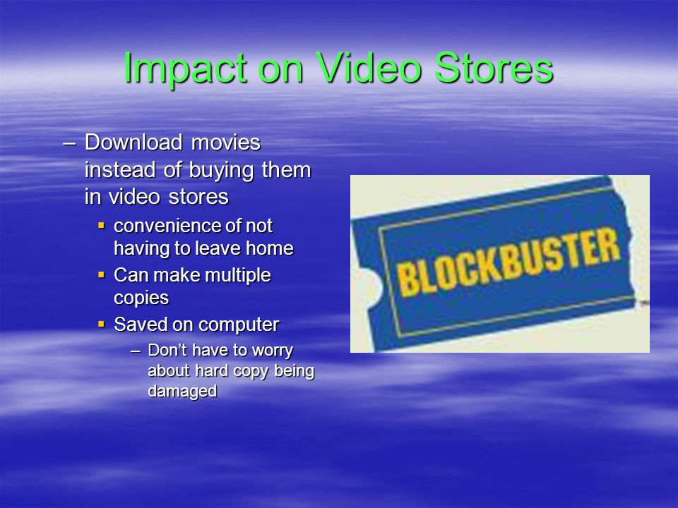 Impact on Video Stores –Download movies instead of buying them in video stores  convenience of not having to leave home  Can make multiple copies  Saved on computer –Don’t have to worry about hard copy being damaged