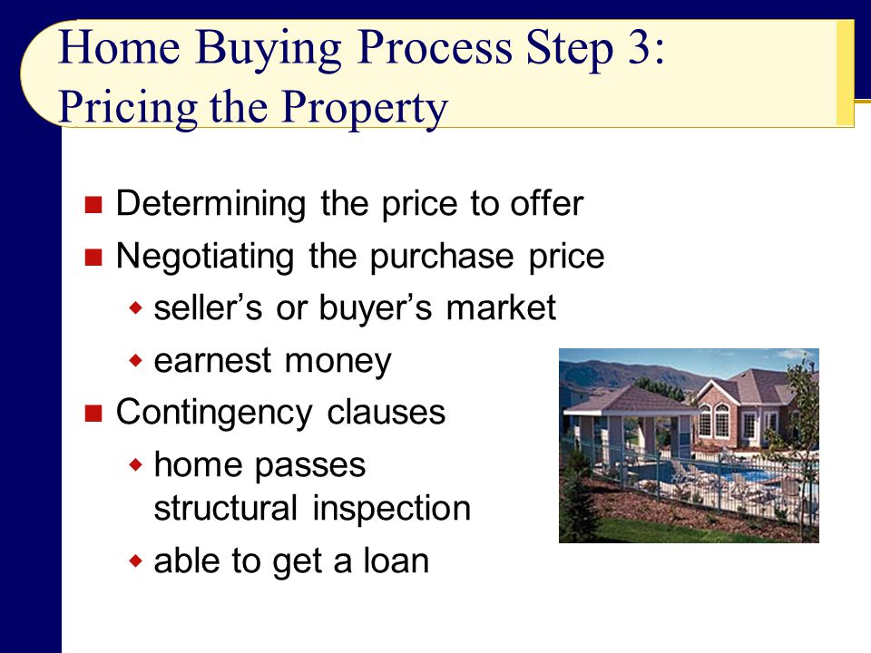 Home Buying Process Step 3: Pricing the Property Determining the price to offer Negotiating the purchase price  seller’s or buyer’s market  earnest money Contingency clauses  home passes structural inspection  able to get a loan