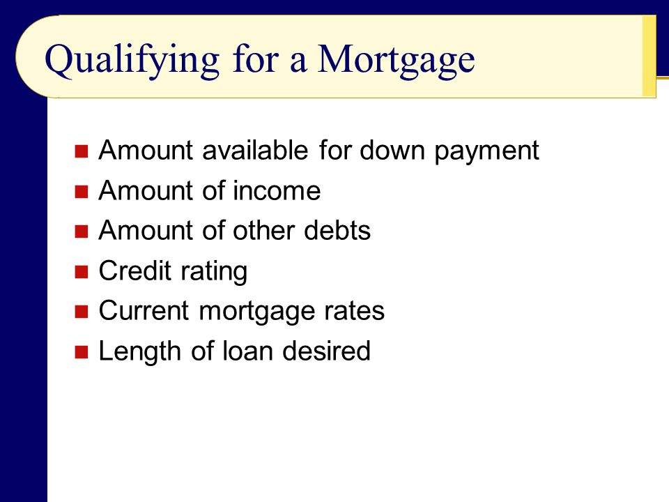 Qualifying for a Mortgage Amount available for down payment Amount of income Amount of other debts Credit rating Current mortgage rates Length of loan desired
