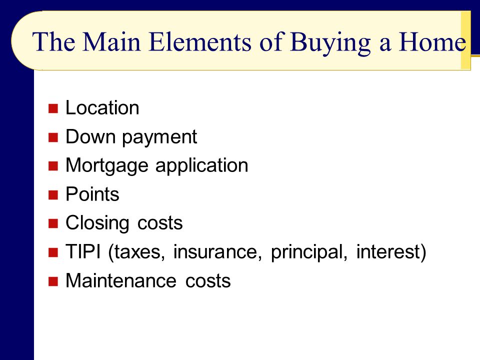 The Main Elements of Buying a Home Location Down payment Mortgage application Points Closing costs TIPI (taxes, insurance, principal, interest) Maintenance costs