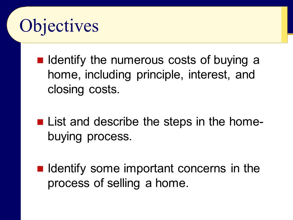 Objectives Identify the numerous costs of buying a home, including principle, interest, and closing costs.