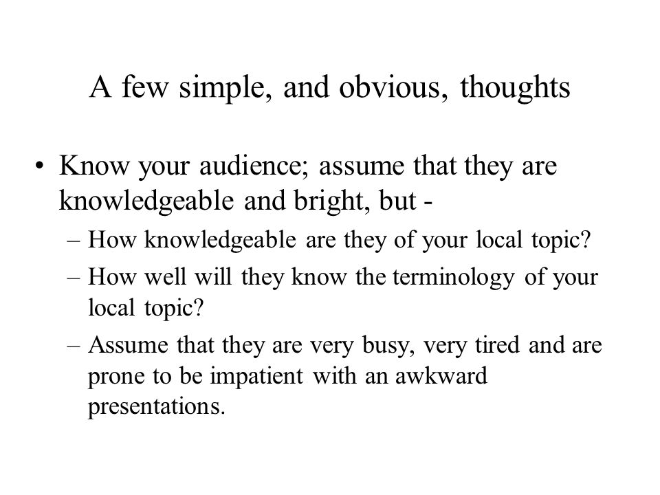 A few simple, and obvious, thoughts Know your audience; assume that they are knowledgeable and bright, but - –How knowledgeable are they of your local topic.