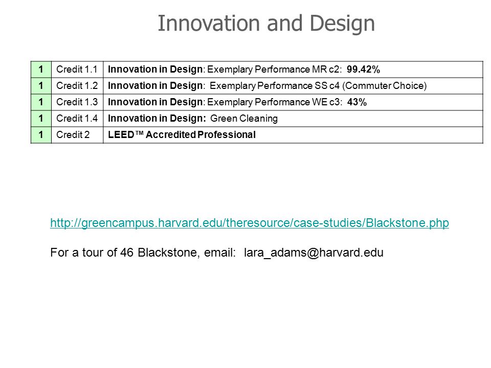 Innovation and Design 1Credit 1.1Innovation in Design: Exemplary Performance MR c2: 99.42% 1Credit 1.2Innovation in Design: Exemplary Performance SS c4 (Commuter Choice) 1Credit 1.3Innovation in Design: Exemplary Performance WE c3: 43% 1Credit 1.4Innovation in Design: Green Cleaning 1Credit 2LEED™ Accredited Professional 46 Blackstone, LEED Platinum   For a tour of 46 Blackstone,
