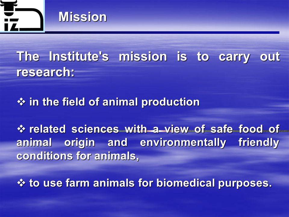 Mission The Institute s mission is to carry out research:  in the field of animal production  related sciences with a view of safe food of animal origin and environmentally friendly conditions for animals,  to use farm animals for biomedical purposes.
