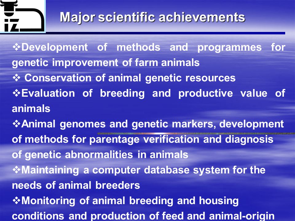 Major scientific achievements  Development of methods and programmes for genetic improvement of farm animals  Conservation of animal genetic resources  Evaluation of breeding and productive value of animals  Animal genomes and genetic markers, development of methods for parentage verification and diagnosis of genetic abnormalities in animals  Maintaining a computer database system for the needs of animal breeders  Monitoring of animal breeding and housing conditions and production of feed and animal-origin materials