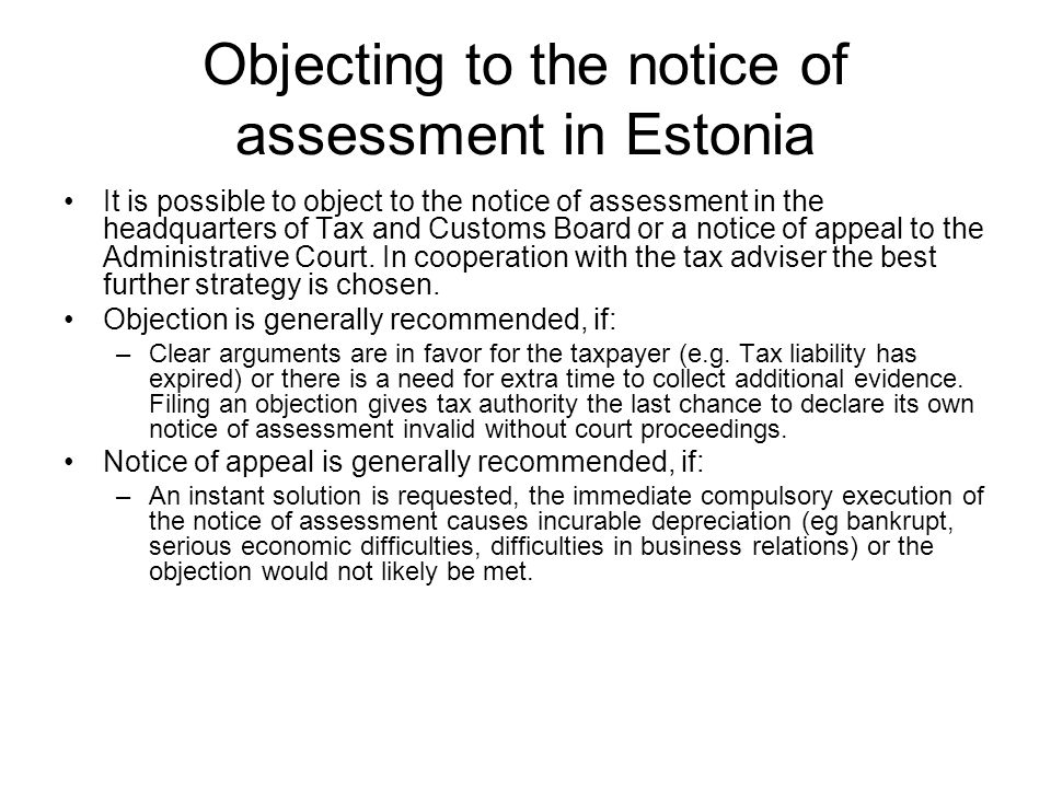 Objecting to the notice of assessment in Estonia It is possible to object to the notice of assessment in the headquarters of Tax and Customs Board or a notice of appeal to the Administrative Court.