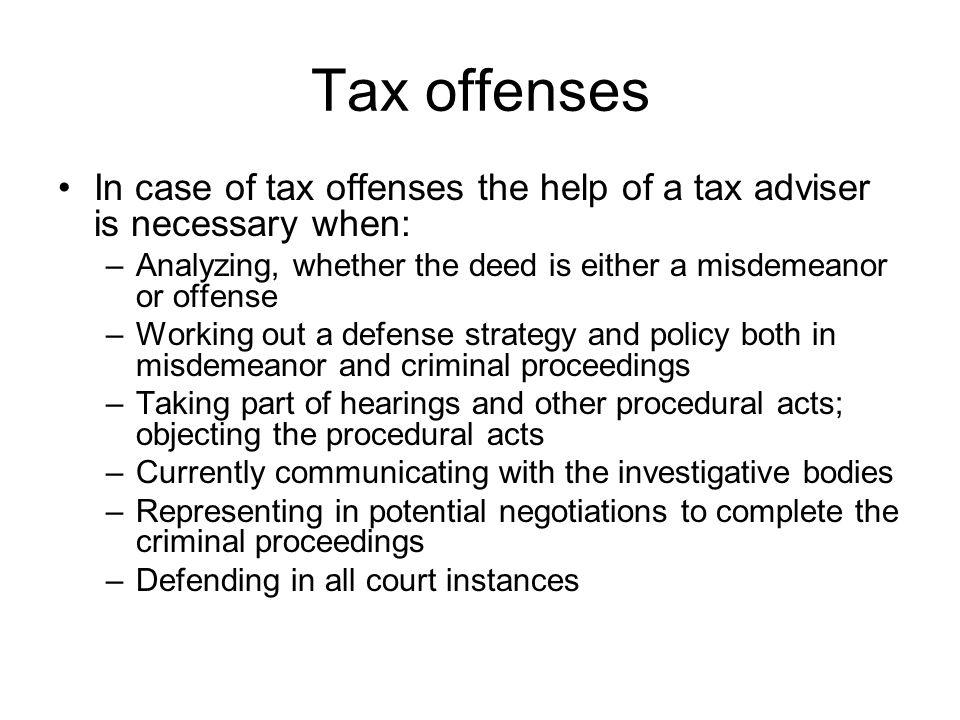 Tax offenses In case of tax offenses the help of a tax adviser is necessary when: –Analyzing, whether the deed is either a misdemeanor or offense –Working out a defense strategy and policy both in misdemeanor and criminal proceedings –Taking part of hearings and other procedural acts; objecting the procedural acts –Currently communicating with the investigative bodies –Representing in potential negotiations to complete the criminal proceedings –Defending in all court instances