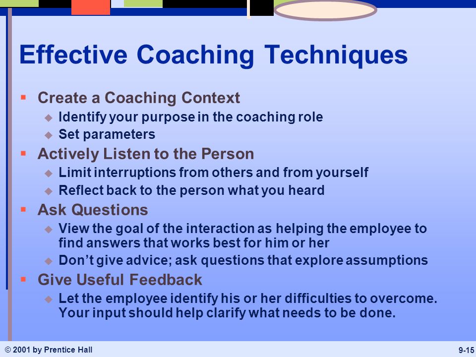 © 2001 by Prentice Hall 9-15 Effective Coaching Techniques  Create a Coaching Context u Identify your purpose in the coaching role u Set parameters  Actively Listen to the Person u Limit interruptions from others and from yourself u Reflect back to the person what you heard  Ask Questions u View the goal of the interaction as helping the employee to find answers that works best for him or her u Don’t give advice; ask questions that explore assumptions  Give Useful Feedback u Let the employee identify his or her difficulties to overcome.