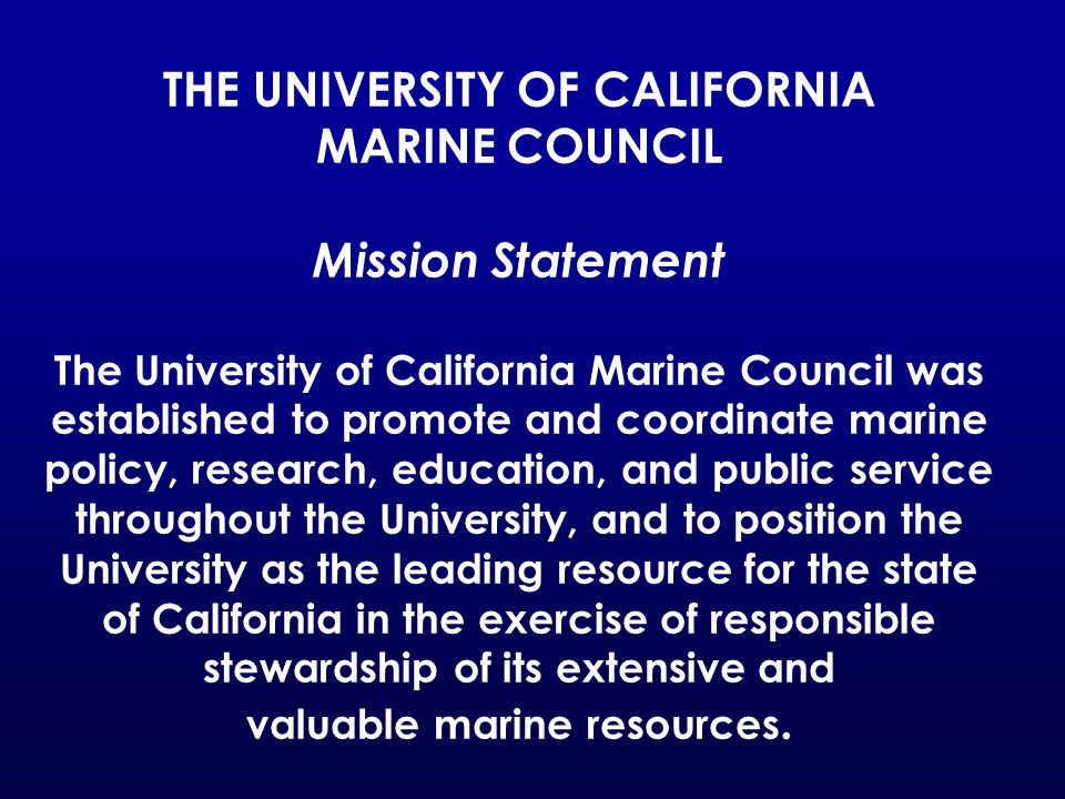 THE UNIVERSITY OF CALIFORNIA MARINE COUNCIL Mission Statement The University of California Marine Council was established to promote and coordinate marine policy, research, education, and public service throughout the University, and to position the University as the leading resource for the state of California in the exercise of responsible stewardship of its extensive and valuable marine resources.