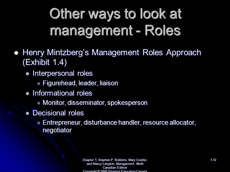 Other ways to look at management - Roles Henry Mintzberg’s Management Roles Approach (Exhibit 1.4) Henry Mintzberg’s Management Roles Approach (Exhibit 1.4) Interpersonal roles Interpersonal roles Figurehead, leader, liaison Figurehead, leader, liaison Informational roles Informational roles Monitor, disseminator, spokesperson Monitor, disseminator, spokesperson Decisional roles Decisional roles Entrepreneur, disturbance handler, resource allocator, negotiator Entrepreneur, disturbance handler, resource allocator, negotiator Chapter 1, Stephen P.