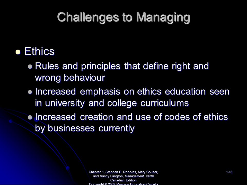 Challenges to Managing Ethics Ethics Rules and principles that define right and wrong behaviour Rules and principles that define right and wrong behaviour Increased emphasis on ethics education seen in university and college curriculums Increased emphasis on ethics education seen in university and college curriculums Increased creation and use of codes of ethics by businesses currently Increased creation and use of codes of ethics by businesses currently Chapter 1, Stephen P.