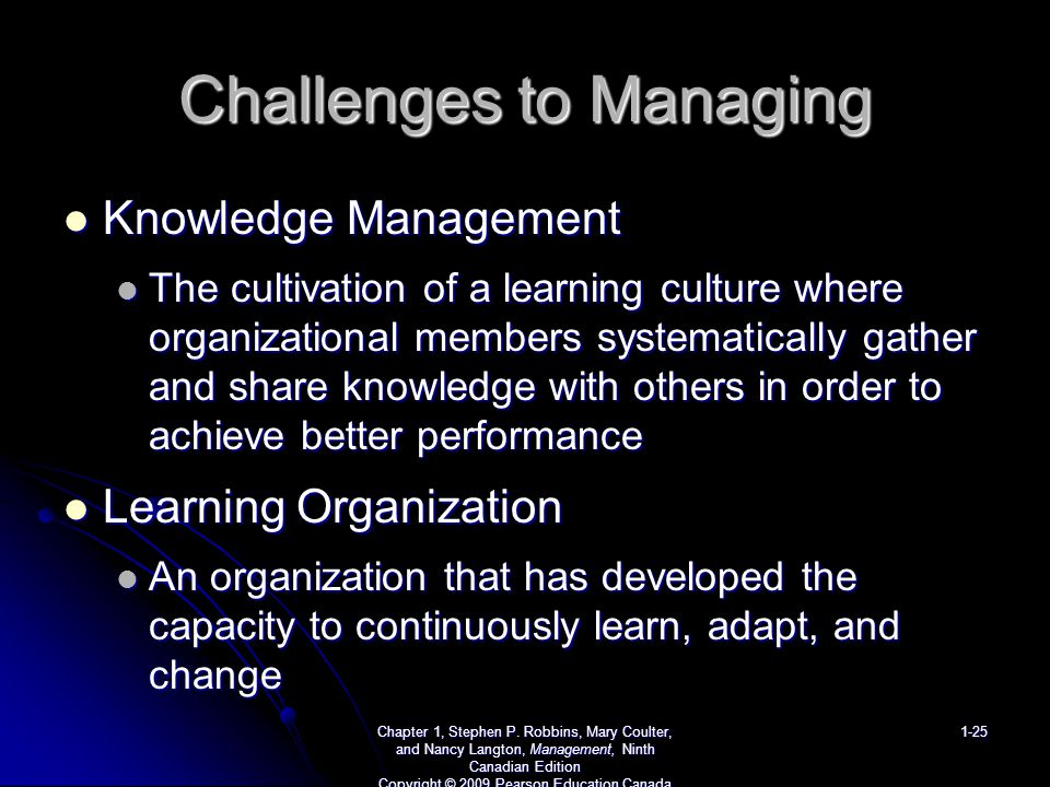 Challenges to Managing Knowledge Management Knowledge Management The cultivation of a learning culture where organizational members systematically gather and share knowledge with others in order to achieve better performance The cultivation of a learning culture where organizational members systematically gather and share knowledge with others in order to achieve better performance Learning Organization Learning Organization An organization that has developed the capacity to continuously learn, adapt, and change An organization that has developed the capacity to continuously learn, adapt, and change Chapter 1, Stephen P.