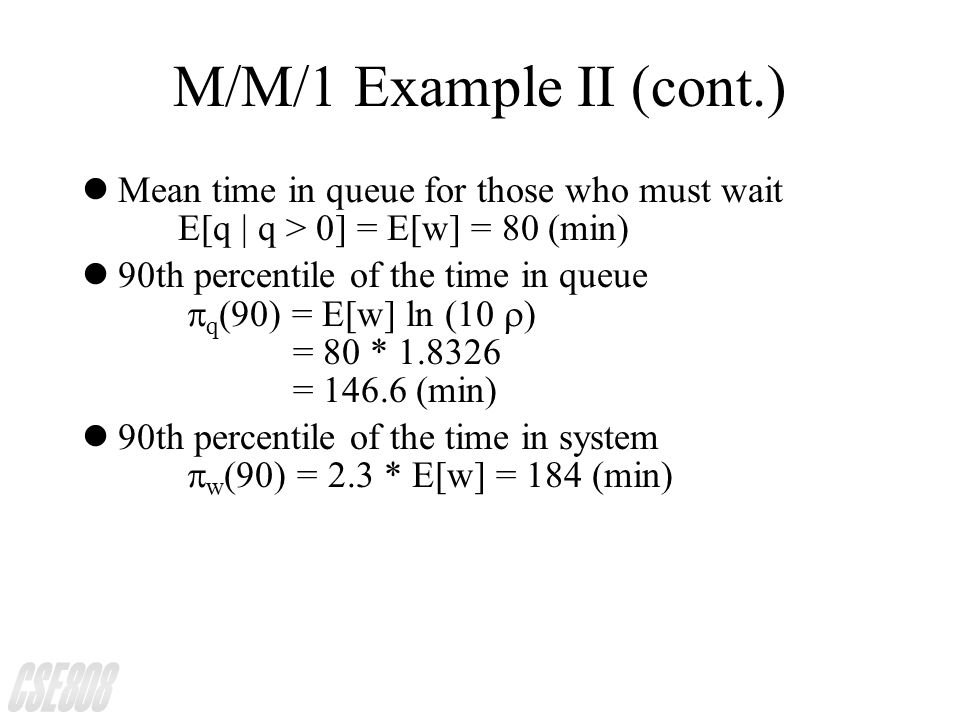 M/M/1 Example II (cont.) lMean time in queue for those who must wait E[q | q > 0] = E[w] = 80 (min) 90th percentile of the time in queue  q (90) = E[w] ln (10  ) = 80 * = (min) 90th percentile of the time in system  w (90) = 2.3 * E[w] = 184 (min)