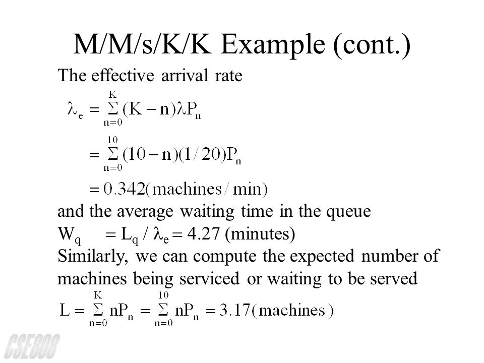 M/M/s/K/K Example (cont.) The effective arrival rate and the average waiting time in the queue W q  L q  / e  (minutes) Similarly, we can compute the expected number of machines being serviced or waiting to be served